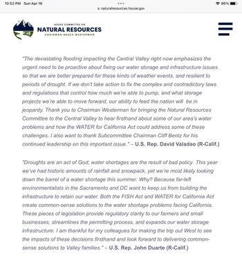 10:52 PM Sun Apr 16
●●●
natural resources.house.gov
HOUSE COMMITTEE ON
NATURAL RESOURCES
CHAIRMAN BRUCE WESTERMAN
"The devastating flooding impacting the Central Valley right now emphasizes the
urgent need to be proactive about fixing our water storage and infrastructure issues
so that we are better prepared for these kinds of weather events, and resilient to
periods of drought. If we don't take action to fix the complex and contradictory laws
and regulations that control how much we're able to pump, and what storage
projects we're able to move forward, our ability to feed the nation will be in
jeopardy. Thank you to Chairman Westerman for bringing the Natural Resources
Committee to the Central Valley to hear firsthand about some of our area's water
problems and how the WATER for California Act could address some of these
challenges. I also want to thank Subcommittee Chairman Cliff Bentz for his
continued leadership on this important issue." – U.S. Rep. David Valadao (R-Calif.)
"Droughts are an act of God; water shortages are the result of bad policy. This year
we've had historic amounts of rainfall and snowpack, yet we're most likely looking
down the barrel of a water shortage this summer. Why? Because far-left
environmentalists in the Sacramento and DC want to keep us from building the
infrastructure to retain our water. Both the FISH Act and WATER for California Act
create common-sense solutions to the water shortage problems facing California.
These pieces of legislation provide regulatory clarity to our farmers and small
businesses, streamlines the permitting process, and expands our water storage
infrastructure. I am thankful for my colleagues for making the trip out West to see
the impacts of these decisions firsthand and look forward to delivering common-
sense solutions to Valley families." - U.S. Rep. John Duarte (R-Calif.)
86%