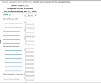 Prepare a budgeted income statement. Round your answers to the nearest dollar.
Italian Exports, Inc.
Budgeted Income Statement
For the Month Ending Mar. 31, 2020
Sales v
567,933
X
Cost of Goods Sold
Operating Expenses
Total Operating Expenses
