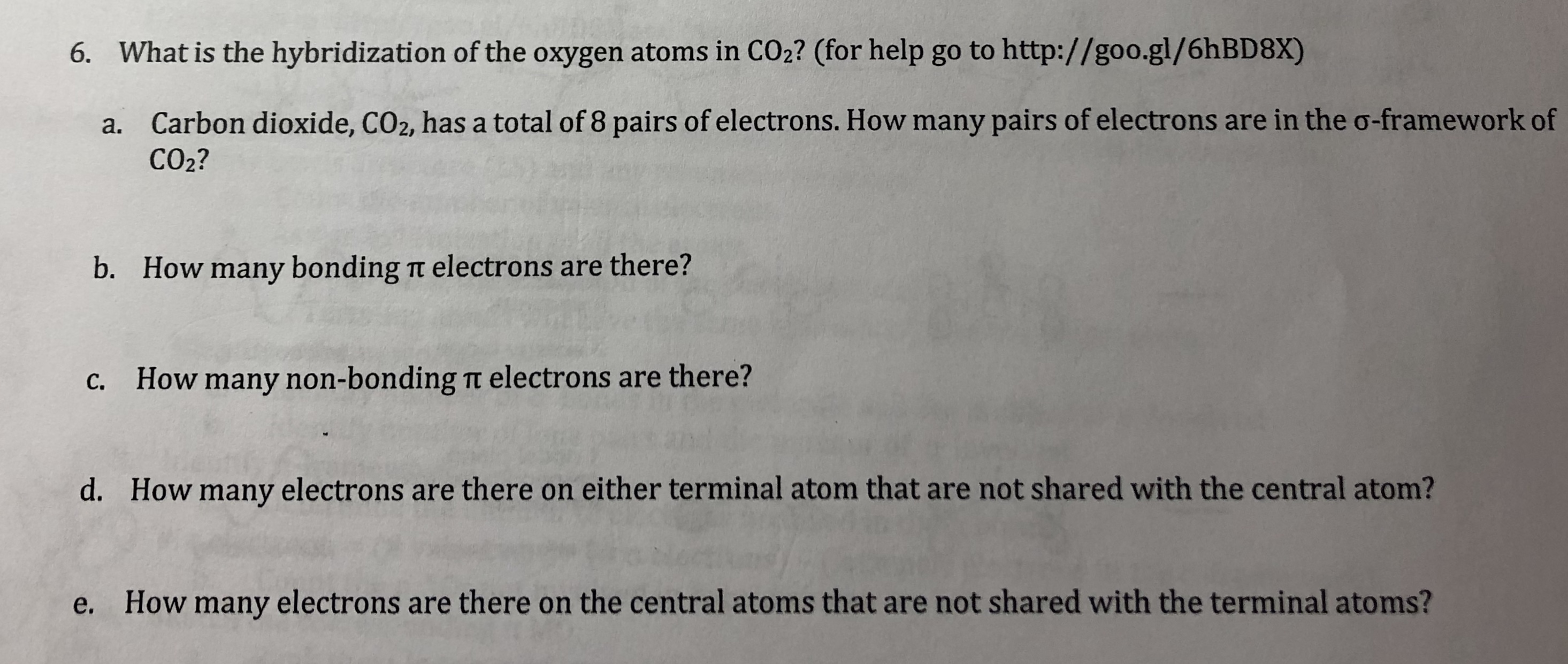 6.
What is the hybridization of the oxygen atoms in CO2? (for help go to http://goo.gl/6hBD8X)
Carbon dioxide, CO2, has a total of 8 pairs of electrons. How many pairs of electrons are in the σ-framework of
CO2?
a.
b. How many bonding t electrons are there?
c. How many non-bonding it electrons are there?
d.
How many electrons are there on either terminal atom that are not shared with the central atom?
e.
How many electrons are there on the central atoms that are not shared with the terminal atoms?
