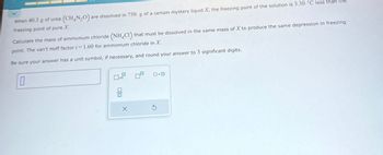 (CH,N,O). are dissolved in 750. g of a certain mystery liquid X, the freezing point of the solution is 3.30 °C less than the
When 40.3 g of urea
freezing point of pure X.
Calculate the mass of ammonium chloride (NH4Cl) that must be dissolved in the same mass of X to produce the same depression in freezing
point. The van't Hoff factor i=1.60 for ammonium chloride in X.
Be sure your answer has a unit symbol, if necessary, and round your answer to 3 significant digits.
0
00
X
ロ・ロ