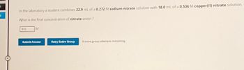 1
In the laboratory a student combines 22.9 mL of a 0.272 M sodium nitrate solution with 18.0 mL of a 0.536 M copper(II) nitrate solution.
What is the final concentration of nitrate anion ?
403
M
Submit Answer
Retry Entire Group 9 more group attempts remaining