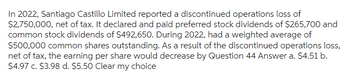 In 2022, Santiago Castillo Limited reported a discontinued operations loss of
$2,750,000, net of tax. It declared and paid preferred stock dividends of $265,700 and
common stock dividends of $492,650. During 2022, had a weighted average of
$500,000 common shares outstanding. As a result of the discontinued operations loss,
net of tax, the earning per share would decrease by Question 44 Answer a. $4.51 b.
$4.97 c. $3.98 d. $5.50 Clear my choice