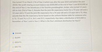 Kay turned 73 on March 17th of Year 2 (which was after the year 2023 and before the year
2033). Her profit-sharing account balance was $500,000 at the end of Year 1 and $550,000 at
the end of Year 2. Her beneficiary is her favorite granddaughter, Jordan, who turned 12 years
old on July 23rd of Year 2. Assume that the joint life expectancy factor for a 73-year-old and a
12-year-old is 73 and the joint life expectancy for a 74-year-old and a 13-year-old is 72. Also,
assume that the life expectancy factor based on the uniform lifetime table for someone who
is 72, 73 and 74, is 27.4, 26.5, and 25.5, respectively. Kay takes a distribution of $10,000 in
November of Year 1 and in Year 2. What is the Kay's minimum distribution for Year2?
$18,868.
$6,849.
$20,073.
$20,755.