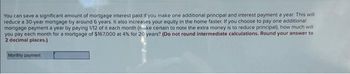 You can save a significant amount of mortgage interest paid if you make one additional principal and interest payment a year. This will
reduce a 30-year mortgage by around 6 years. It also increases your equity in the home faster. If you choose to pay one additional
mortgage payment a year by paying 1/12 of it each month (nake certain to note the extra money is to reduce principal), how much will
you pay each month for a mortgage of $167,000 at 4% for 20 years? (Do not round intermediate calculations. Round your answer to
2 decimal places.)
Monthly payment