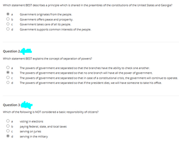 Which statement BEST describes a principle which is shared in the preambles of the constitutions of the United States and Georgia?
Government originates from the people.
b
Government offers peace and prosperity.
с Government takes care of all its people.
d
Question 2
Which statement BEST explains the concept of separation of powers?
a
b
с
d
Government supports common interests of the people.
b
Question 3
Which of the following is NOT considered a basic responsibility of citizens?
C
d
The powers of government are separated so that the branches have the ability to check one another.
The powers of government are separated so that no one branch will have all the power of government.
The powers of government are separated so that in case of a constitutional crisis, the government will continue to operate.
The powers of government are separated so that if the president dies, we will have someone to take his office.
voting in elections
paying federal, state, and local taxes
serving on juries
serving in the military