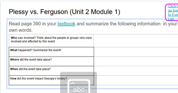 Plessy vs. Ferguson (Unit 2 Module 1)
List
Read page 390 in your textbook and summarize the following information in your
own words.
Who was involved? Think about the people or groups who were
involved and affected by this event.
What happened? Summarize the event!
Where did the event take place?
When did the event take place?
How did this event impact Georgia's history?
Click t
go bac
to Eve
abc