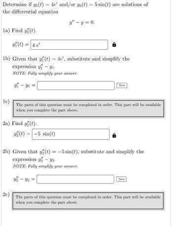 Determine if y(t) = 4e and/or y(t) = 5 sin(t) are solutions of
the differential equation
la) Find y(t).
y(t) = 4 et
1b) Given that y(t) = 4e, substitute and simplify the
expression - ₁-
NOTE: Fully simplify your answer.
y - y₁=
2a) Find y(t).
y" - y = 0.
1c)
The parts of this question must be completed in order. This part will be available
when you complete the part above.
y(t) = -5 sin(t)
Dane
4₁-4₂
2b) Given that y(t) = -5 sin(t), substitute and simplify the
expression y-y2-
NOTE: Fully simplify your answer.
Done
2c)
The parts of this question must be completed in order. This part will be available
when you complete the part above.