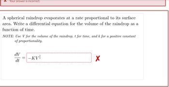 Your answer is incorrect.
A spherical raindrop evaporates at a rate proportional to its surface
area. Write a differential equation for the volume of the raindrop as a
function of time.
NOTE: Use V for the volume of the raindrop, t for time, and k for a positive constant
of proportionality.
dV
dt
-KV
X