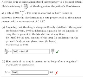 A certain drug is being administered intravenously to a hospital patient.
of the drug enters the patient's bloodstream
mg
Fluid containing 4
cm³
at a rate of 500 -. The drug is absorbed by body tissues or
h
otherwise leaves the bloodstream at a rate proportional to the amount
present, with a rate constant of 0.4 h¹.
cm³
3
(a) Assuming that the drug is always uniformly distributed throughout
the bloodstream, write a differential equation for the amount of
drug that is present in the bloodstream at any time.
Let M(t) be the total amount of the drug (in milligrams) in the
patient's body at any given time t (in hours).
NOTE: Use M as M (t).
dM
dt
= 2000 0.4 M
M = 50000
mg
h
(b) How much of the drug is present in the body after a long time?
NOTE: Enter an exact answer.
mg X