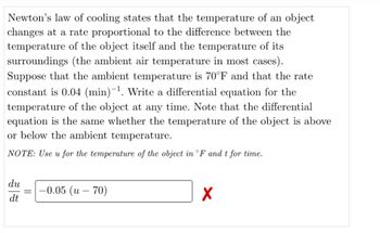 Newton's law of cooling states that the temperature of an object
changes at a rate proportional to the difference between the
temperature of the object itself and the temperature of its
surroundings (the ambient air temperature in most cases).
Suppose that the ambient temperature is 70°F and that the rate
constant is 0.04 (min)-¹. Write a differential equation for the
temperature of the object at any time. Note that the differential
equation is the same whether the temperature of the object is above
or below the ambient temperature.
NOTE: Use u for the temperature of the object in °F and t for time.
du
dt
-0.05 (u - 70)
X