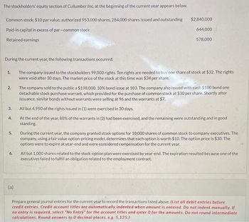 The stockholders' equity section of Cullumber Inc. at the beginning of the current year appears below.
Common stock, $10 par value, authorized 953,000 shares, 284,000 shares issued and outstanding
Paid-in capital in excess of par-common stock
Retained earnings
During the current year, the following transactions occurred.
The company issued to the stockholders 99,000 rights. Ten rights are needed to buy one share of stock at $32. The rights
were void after 30 days. The market price of the stock at this time was $34 per share.
1.
2.
3.
4.
5.
6.
$2,840,000
644,000
578,000
(a)
The company sold to the public a $198,000, 10% bond issue at 103. The company also issued with each $100 bond one
detachable stock purchase warrant, which provided for the purchase of common stock at $30 per share. Shortly after
issuance, similar bonds without warrants were selling at 96 and the warrants at $7.
All but 4,950 of the rights issued in (1) were exercised in 30 days.
At the end of the year, 80% of the warrants in (2) had been exercised, and the remaining were outstanding and in good
standing.
During the current year, the company granted stock options for 10,000 shares of common stock to company executives. The
company, using a fair value option-pricing model, determines that each option is worth $10. The option price is $30. The
options were to expire at year-end and were considered compensation for the current year.
All but 1,000 shares related to the stock-option plan were exercised by year-end. The expiration resulted because one of the
executives failed to fulfill an obligation related to the employment contract.
Prepare general journal entries for the current year to record the transactions listed above. (List all debit entries before
credit entries. Credit account titles are automatically indented when amount is entered. Do not indent manually. If
no entry is required, select "No Entry" for the account titles and enter 0 for the amounts. Do not round intermediate
calculations. Round answers to 0 decimal places, e.g. 5,125.)