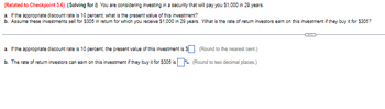 (Related to Checkpoint 5.6) (Solving for i) You are considering investing in a security that will pay you $1,000 in 29 years.
a. If the appropriate discount rate is 10 percent, what is the present value of this investment?
b. Assume these investments sell for $305 in return for which you receive $1,000 in 29 years. What is the rate of return investors earn on this investment if they buy it for $305?
a. If the appropriate discount rate is 10 percent, the present value of this investment is
b. The rate of return investors can earn on this investment if they buy it for $305 is
(Round to the nearest cent.)
%. (Round to two decimal places.)