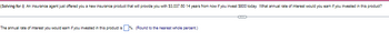 (Solving for i) An insurance agent just offered you a new insurance product that will provide you with $3,037.60 14 years from now if you invest $800 today. What annual rate of interest would you earn if you invested in this product?
The annual rate of interest you would earn if you invested in this product is %. (Round to the nearest whole percent.)
(
