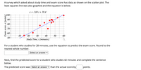 A survey which asked about study time and exam score has data as shown on the scatter plot. The
least squares line was also graphed and the equation is below.
e = 1.04 t + 38.4
100
90
80
70
60
10
20
30
40
50
60
50
Study Time, t [minutes]
For a student who studies for 28 minutes, use the equation to predict the exam score. Round to the
nearest whole number.
Select an answer v
Next, find the predicted score for a student who studies 42 minutes and complete the sentence
below.
The predicted score was Select an answer v than the actual score by
points.
