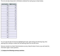 The coin size data (measured in millimeters) collected from each group is shown below.
Low Income
High Income
14
19
23
24
29
17
17
20
18
15
23
21
19
21
17
19
17
26
25
21
25
15
23
19
24
21
17
17
24
21
24
24
11
15
18
You can copy the data into Excel by highlighting the data, right-clicking and selecting Copy, then
opening Excel, clicking on a blank cell, and selecting Paste from the Edit menu.
Give your answers to at least 3 decimal places accuracy. Keep the data in Excel, as you will need this
information again in later questions.
2. Compute the following summary statistics
