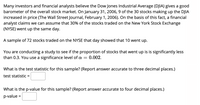 Many investors and financial analysts believe the Dow Jones Industrial Average (DJIA) gives a good
barometer of the overall stock market. On January 31, 2006, 9 of the 30 stocks making up the DJIA
increased in price (The Wall Street Journal, February 1, 2006). On the basis of this fact, a financial
analyst claims we can assume that 30% of the stocks traded on the New York Stock Exchange
(NYSE) went up the same day.
A sample of 72 stocks traded on the NYSE that day showed that 10 went up.
You are conducting a study to see if the proportion of stocks that went up is is significantly less
than 0.3. You use a significance level of a
0.002.
What is the test statistic for this sample? (Report answer accurate to three decimal places.)
test statistic
%3D
What is the p-value for this sample? (Report answer accurate to four decimal places.)
p-value =
