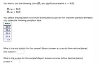 You wish to test the following claim (Ha) at a significance level of a = 0.01.
Ho: H
63.6
На: и > 63.6
You believe the population is normally distributed, but you do not know the standard deviation.
You obtain the following sample of data:
data
66.9
78.6
53.8
57.9
57
What is the test statistic for this sample? (Report answer accurate to three decimal places.)
test statistic =
What is the p-value for this sample? (Report answer accurate to four decimal places.)
p-value =
