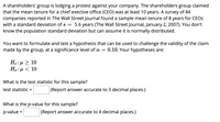 A shareholders' group is lodging a protest against your company. The shareholders group claimed
that the mean tenure for a chief exective office (CEO) was at least 10 years. A survey of 84
companies reported in The Wall Street Journal found a sample mean tenure of 8 years for CEOS
with a standard deviation of s = 5.6 years (The Wall Street Journal, January 2, 2007). You don't
know the population standard deviation but can assume it is normally distributed.
You want to formulate and test a hypothesis that can be used to challenge the validity of the claim
made by the group, at a significance level of a =
0.10. Your hypotheses are:
Но: и > 10
Ha: µ < 10
What is the test statistic for this sample?
test statistic =
(Report answer accurate to 3 decimal places.)
What is the p-value for this sample?
p-value =
(Report answer accurate to 4 decimal places.)
