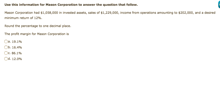 Use this information for Mason Corporation to answer the question that follow.
Mason Corporation had $1,058,000 in invested assets, sales of $1,229,000, income from operations amounting to $202,000, and a desired
minimum return of 12%.
Round the percentage to one decimal place.
The profit margin for Mason Corporation is
Oa. 19.1%
Ob. 16.4%
Oc. 86.1%
IC.
Od. 12.0%
