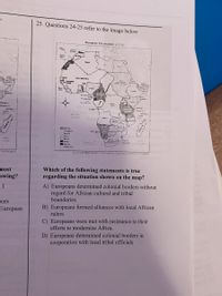 25. Questions 24-25 refer to the image below
European Colonization in 1913
Somu
Cane
Agwte
areta
Sua
Parteguese
frem
red
Hakan
Lomand
Fnan
Sakm
Lemaan
Pera
Se lu
-Zartar
Preta
Syetes
Cam
Seyhee
Anga
at
Cerma
etagur
taan
rtsh
Frrech
Seiand
Sparish
ndeenden
Soutco Les Roree el a, Eversy Arnt Grtizanca Pentoe t (adaçed
bne (
most
Which of the following statements is true
regarding the situation shown on the map?
owing?
A) Europeans determined colonial borders without
regard for African cultural and tribal
boundaries.
rces
European
B) Europeans formed alliances with local African
rulers
C) Europeans were met with resistance to their
efforts to modernize Africa.
D) Europeans determined colonial borders in
cooperation with local tribal officials
