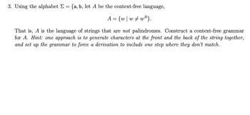 3. Using the alphabet Σ = {a, b, let A be the context-free language,
A = {w | ww}.
That is, A is the language of strings that are not palindromes. Construct a context-free grammar
for A. Hint: one approach is to generate characters at the front and the back of the string together,
and set up the grammar to force a derivation to include one step where they don't match.