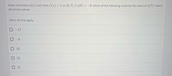 ### Understanding Increasing Functions

#### Problem Statement:

Given a function \( s(x) \) such that \( s'(x) > 1 \) on the interval \([0, 7]\). If \( s(0) = -9 \), which of the following could be the value of \( s(7) \)? Select all correct values.

#### Options:

- \[ \quad \] \(-17\)
- \[ \quad \] \(-8\)
- \[ \quad \] \(12\)
- \[ \quad \] \(15\)
- \[ \quad \] \(21\)

#### Explanation:

1. **Understanding the Condition \( s'(x) > 1 \):**
   - This implies that the derivative of \( s(x) \) is always greater than 1 on the interval \([0, 7]\). 
   - A derivative greater than 1 means the function \( s(x) \) is increasing at a rate faster than a linear function with a slope of 1.
   
2. **Calculating the Minimum Increase:**
   - Since the rate at which \( s(x) \) increases is always greater than 1, the minimum increase in \( s(x) \) over the interval \([0, 7]\) can be calculated as:
     \[
     s(7) - s(0) > 7 \cdot 1 = 7
     \]
   - Given \( s(0) = -9 \):
     \[
     s(7) > -9 + 7 = -2
     \]
   - Therefore, \( s(7) \) must be greater than \(-2\).

3. **Evaluating the Options:**
   - \(-17\) is not greater than \(-2\).
   - \(-8\) is not greater than \(-2\).
   - \(12\) is greater than \(-2\).
   - \(15\) is greater than \(-2\).
   - \(21\) is greater than \(-2\).
   
Based on this evaluation, the correct values for \( s(7) \) are:

- \[ \quad \] \(12\)
- \[ \quad \] \(15\)
- \[ \quad \] \(21\)

Feel free to select one or