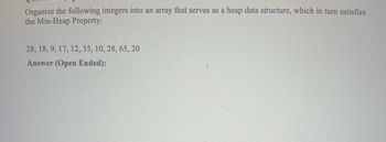 Organize the following integers into an array that serves as a heap data structure, which in turn satisfies
the Min-Heap Property:
28, 18, 9, 17, 12, 35, 10, 28, 65, 20
Answer (Open Ended):