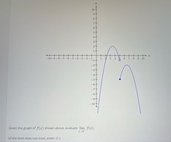 ### Evaluating the Limit of a Function from a Graph

**Graph Description**

The graph presented displays the function \( f(x) \). The x-axis ranges from -10 to 10, while the y-axis ranges from -10 to 10 as well. 

Key points to observe in the graph:
1. There is a curve with notable points at:
   - \( (4, 5) \): An open circle indicating that \( f(4) \) is undefined.
   - \( (5, -5) \): A closed circle indicating that \( f(5) = -5 \).

2. The curve approaches the point \( (5, -5) \) from both the left and right sides, suggesting the behavior of the function around \( x = 5 \).

3. From the graph, it is noticeable that as \( x \) approaches 5 from the right side (\( x \to 5^+ \)), the function \( f(x) \) tends to the point where \( y = -5 \).

**Task**

Given the graph of \( f(x) \) shown above, evaluate:
\[ \lim_{{x \to 5^+}} f(x) \]

**Solution**

From the graph, as \( x \) approaches 5 from the right side,
\[ \lim_{{x \to 5^+}} f(x) = -5 \]

*Note:* If the limit did not exist, you would enter ∅.

Use this graph to visually understand how limits work and how to evaluate them based on the behavior of the function near the point of interest. 

**Practice**

Try to determine the following limits based on the same graph:
\[ \lim_{{x \to 4^+}} f(x) \]
\[ \lim_{{x \to 4^-}} f(x) \]
\[ \lim_{{x \to 6}} f(x) \]