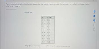 For the input/output table, provide a Boolean expression that is a sum of minterms and equivalent to the function defined by the table. Note: Use x' for x complement.

**Input/Output Table:**

| x | y | z | f(x, y, z) |
|---|---|---|-----------|
| 0 | 0 | 0 |     0     |
| 0 | 0 | 1 |     0     |
| 0 | 1 | 0 |     1     |
| 0 | 1 | 1 |     0     |
| 1 | 0 | 0 |     0     |
| 1 | 0 | 1 |     1     |
| 1 | 1 | 0 |     0     |
| 1 | 1 | 1 |     0     |

**Boolean Expression:**

f(x, y, z) = x'y'z + xyz

*Enter terms with variables in alphabetical order.*