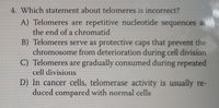 4. Which statement about telomeres is incorrect?
A) Telomeres are repetitive nucleotide sequences at-
the end of a chromatid
B) Telomeres serve as protective caps that prevent
chromosome from deterioration during cell division
C) Telomeres are gradually consumed during repeated
the
cell divisions
D) In cancer cells, telomerase activity is usually re-
duced compared with normal cells
