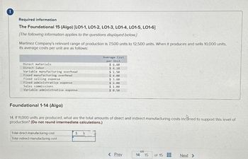 !
Required information
The Foundational 15 (Algo) [LO1-1, LO1-2, LO1-3, LO1-4, LO1-5, LO1-6]
[The following information applies to the questions displayed below.]
Martinez Company's relevant range of production is 7,500 units to 12,500 units. When it produces and sells 10,000 units,
its average costs per unit are as follows:
Direct materials
Direct labor
Variable manufacturing overhead
Fixed manufacturing overhead
Fixed selling expense
Fixed administrative expense
Sales commissions
Variable administrative expense
Total direct manufacturing cost
Total indirect manufacturing cost
Average Cost
per Unit
$6.60
$4.10
Foundational 1-14 (Algo)
14. If 11,000 units are produced, what are the total amounts of direct and indirect manufacturing costs incurred to support this level of
production? (Do not round intermediate calculations.)
$ $
$ 1.50
$ 4.00
$3.60
$ 2.00
$ 1.00
$ 0.50
< Prev
14 15
of 15
www
---
Next >