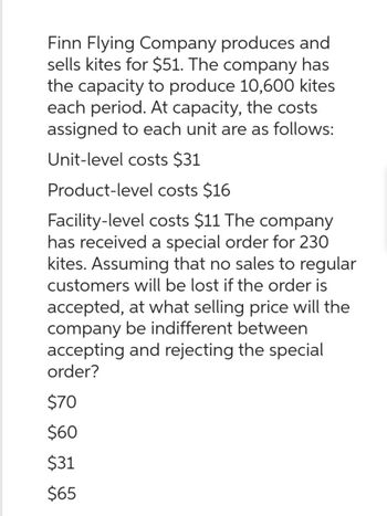 Finn Flying Company produces and
sells kites for $51. The company has
the capacity to produce 10,600 kites
each period. At capacity, the costs
assigned to each unit are as follows:
Unit-level costs $31
Product-level costs $16
Facility-level costs $11 The company
has received a special order for 230
kites. Assuming that no sales to regular
customers will be lost if the order is
accepted, at what selling price will the
company be indifferent between
accepting and rejecting the special
order?
$70
$60
$31
$65