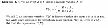 **Exercise 4.** Given an event \( A \subset S \), define a random variable \( X \) by:

\[
X(s) = 
\begin{cases} 
1 & \text{if } s \in A, \\
0 & \text{if } s \notin A.
\end{cases}
\]

We call \( X \) an indicator variable. \( X(s) \) indicates whether the input \( s \) is in \( A \) or not.

(a) Write down expression for probability mass function \( f(x) \), in terms of \( P(A) \).

(b) Find the expectation \( E(X) \).