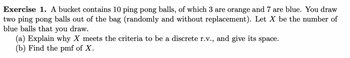 Exercise 1. A bucket contains 10 ping pong balls, of which 3 are orange and 7 are blue. You draw
two ping pong balls out of the bag (randomly and without replacement). Let X be the number of
blue balls that you draw.
(a) Explain why X meets the criteria to be a discrete r.v., and give its space.
(b) Find the pmf of X.