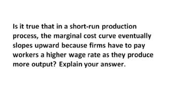 Is it true that in a short-run production
process, the marginal cost curve eventually
slopes upward because firms have to pay
workers a higher wage rate as they produce
more output? Explain your answer.