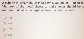 A cylindrical steam boiler is to have a volume of 1340 cu ft.
The cost of the metal sheets to make boiler should be a
minimum. What is the required base diameter in feet?
11.95
18.46
O 12.31
13.64