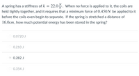 A spring has a stiffness of \( k = 22.0 \, \frac{N}{m} \). When no force is applied to it, the coils are held tightly together, and it requires that a minimum force of \( 0.450 \, N \) be applied to it before the coils even begin to separate. If the spring is stretched a distance of \( 16.0 \, cm \), how much potential energy has been stored in the spring?

- \( 0.0720 \, J \)
- \( 0.210 \, J \)
- \( \mathbf{0.282 \, J} \)
- \( 0.354 \, J \)