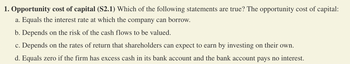 1. Opportunity cost of capital (S2.1) Which of the following statements are true? The opportunity cost of capital:
a. Equals the interest rate at which the company can borrow.
b. Depends on the risk of the cash flows to be valued.
c. Depends on the rates of return that shareholders can expect to earn by investing on their own.
d. Equals zero if the firm has excess cash in its bank account and the bank account pays no interest.