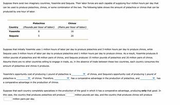 Suppose there exist two imaginary countries, Yosemite and Sequoia. Their labor forces are each capable of supplying four million hours per day that
can be used to produce pistachios, chinos, or some combination of the two. The following table shows the amount of pistachios or chinos that can be
produced by one hour of labor.
Country
Yosemite
Sequoia
Pistachios
(Pounds per hour of labor)
8
5
Chinos
(Pairs per hour of labor)
16
20
Suppose that initially Yosemite uses 1 million hours of labor per day to produce pistachios and 3 million hours per day to produce chinos, while
Sequoia uses 3 million hours of labor per day to produce pistachios and 1 million hours per day to produce chinos. As a result, Yosemite produces 8
million pounds of pistachios and 48 million pairs of chinos, and Sequoia produces 15 million pounds of pistachios and 20 million pairs of chinos.
Assume there are no other countries willing to engage in trade, so, in the absence of trade between these two countries, each country consumes the
amount of pistachios and chinos it produces.
Yosemite's opportunity cost of producing 1 pound of pistachios is
pistachios is
of chinos. Therefore,
a comparative advantage in the production of chinos.
of chinos, and Sequoia's opportunity cost of producing 1 pound of
has a comparative advantage in the production of pistachios, and
has
Suppose that each country completely specializes in the production of the good in which it has a comparative advantage, producing only that good. In
this case, the country that produces pistachios will produce
million pounds per day, and the country that produces chinos will produce
million pairs per day.