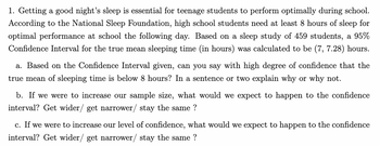 1. Getting a good night's sleep is essential for teenage students to perform optimally during school.
According to the National Sleep Foundation, high school students need at least 8 hours of sleep for
optimal performance at school the following day. Based on a sleep study of 459 students, a 95%
Confidence Interval for the true mean sleeping time (in hours) was calculated to be (7, 7.28) hours.
a. Based on the Confidence Interval given, can you say with high degree of confidence that the
true mean of sleeping time is below 8 hours? In a sentence or two explain why or why not.
b. If we were to increase our sample size, what would we expect to happen to the confidence
interval? Get wider/ get narrower/ stay the same?
c. If we were to increase our level of confidence, what would we expect to happen to the confidence
interval? Get wider/ get narrower/ stay the same?