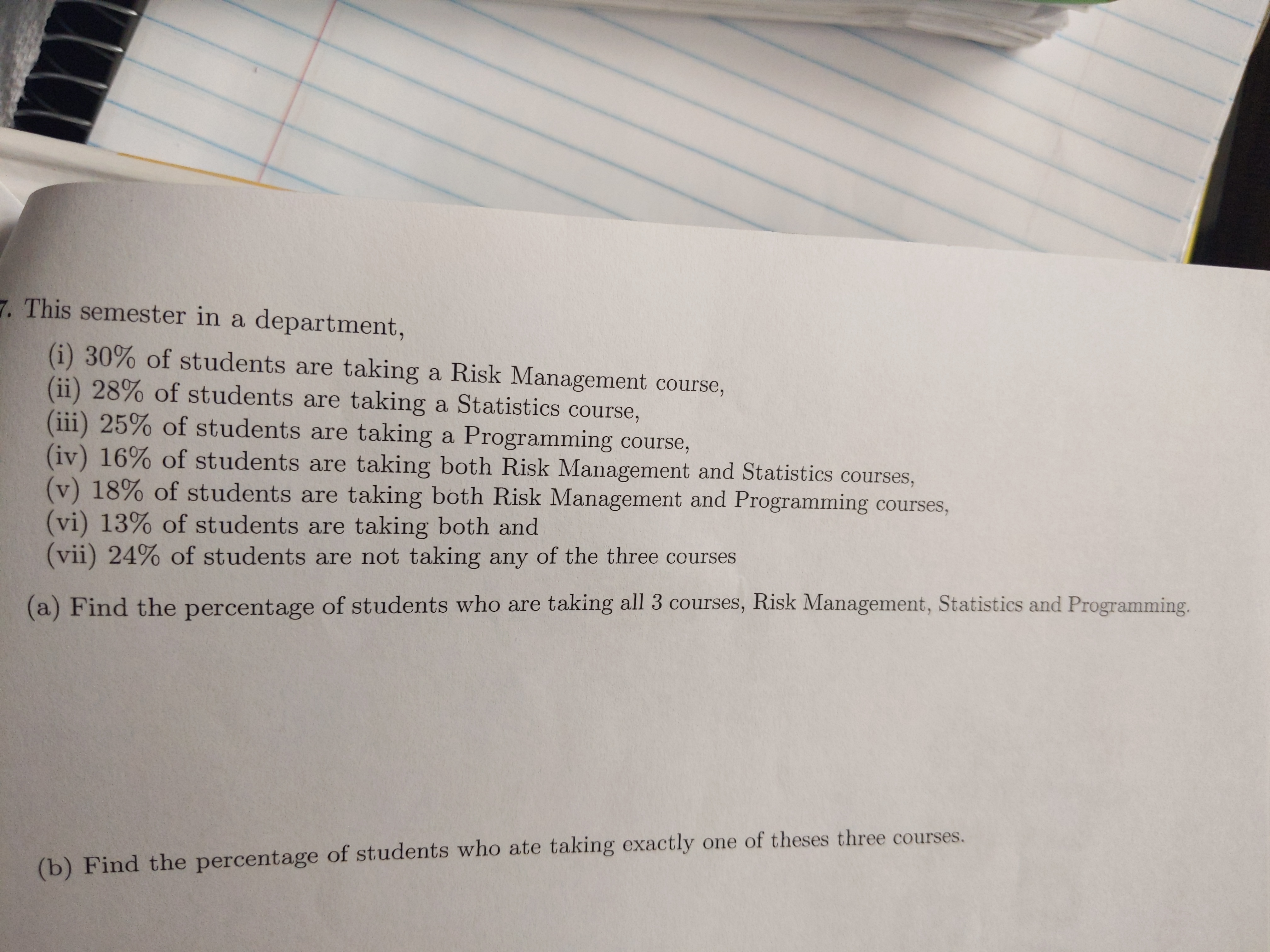 7. This semester in a department,
(i) 30% of students are taking a Risk Management course,
(ii) 28% of students are taking a Statistics course,
(iii) 25% of students are taking a Programming course,
(iv) 16% of students are taking both Risk Management and Statistics courses,
(v) 18% of students are taking both Risk Management and Programming courses,
(vi) 13% of students are taking both and
(vii) 24% of students are not taking any of the three courses
(a) Find the percentage of students who are taking all 3 courses, Risk Management, Statistics and Programming.
(b) Find the percentage of students who ate taking exactly one of theses three courses.
