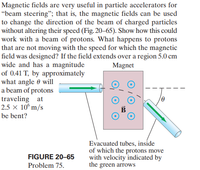 Magnetic fields are very useful in particle accelerators for
“beam steering"; that is, the magnetic fields can be used
to change the direction of the beam of charged particles
without altering their speed (Fig. 20-65). Show how this could
work with a beam of protons. What happens to protons
that are not moving with the speed for which the magnetic
field was designed? If the field extends over a region 5.0 cm
wide and has a magnitude
of 0.41 T, by approximately
what angle 0 will
a beam of protons
traveling at
2.5 x 10° m/s
Magnet
be bent?
Evacuated tubes, inside
of which the protons move
with velocity indicated by
the green arrows
FIGURE 20-65
Problem 75.
