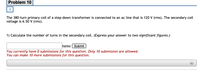 Problem 10
The 380-turn primary coil of a step-down transformer is connected to an ac line that is 120 V (rms). The secondary coil
voltage is 6.50 v (rms).
1) Calculate the number of turns in the secondary coil. (Express your answer to two significant figures.)
turns Submit
You currently have O submissions for this question. Only 10 submission are allowed.
You can make 10 more submissions for this question.
