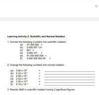 13
Learning Activity 2: Scientific and Normal Notation
1. Convert the following numbers into scientific notation:
27 000 000 =
(b) 0.000 007 12=
821 =
0.000 101 =
(a)
(e)
(f)
81 250 000 000 =
0.000 000 002 05
2. Change the following numbers into normal notation:
(a) 5.80 x 106
(b) 6.32 x 105
8.56 x 104
(c)
2.52 x 103
(d)
(e) 2.30 x 1010
6.10 x 10-11
(f)
3. Rewrite 2800 in scientific notation having 2 significant figures.
II I| || | II||
