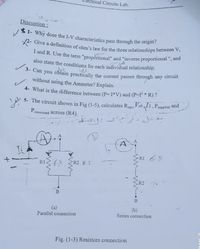 rical Circuits Lab.
I and R. Use the term "propórtional" and "inverse proportional ", and
X2- Give a definition of ohm's law for the three relationships between V,
4 1- Why dose the I-V characteristics pass through the origin?
Discussion:
also state the conditions for each individual relationship.
tes.
3- Can you obtain practically the current passes through any circuit
without using the Ammeter? Explain.
4- What is the difference between (P= I*V) and (P-I * R) ?
5- The circuit shown in Fig (1-5), calculates Requ, Vab12, Psupplied and
P.
consumed across (R4).
RI 6-
R1
R28.2
R2
(a)
Parallel connection
(b)
Series connection
Fig. (1-3) Resistors connection
