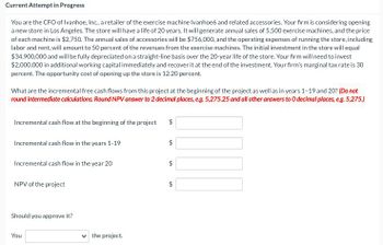 Current Attempt in Progress
You are the CFO of Ivanhoe, Inc., a retailer of the exercise machine Ivanhoe6 and related accessories. Your firm is considering opening
a new store in Los Angeles. The store will have a life of 20 years. It will generate annual sales of 5,500 exercise machines, and the price
of each machine is $2,750. The annual sales of accessories will be $756,000, and the operating expenses of running the store, including
labor and rent, will amount to 50 percent of the revenues from the exercise machines. The initial investment in the store will equal
$34,900,000 and will be fully depreciated on a straight-line basis over the 20-year life of the store. Your firm will need to invest
$2,000,000 in additional working capital immediately and recover it at the end of the investment. Your firm's marginal tax rate is 30
percent. The opportunity cost of opening up the store is 12.20 percent.
What are the incremental free cash flows from this project at the beginning of the project as well as in years 1-19 and 20? (Do not
round intermediate calculations. Round NPV answer to 2 decimal places, e.g. 5,275.25 and all other answers to O decimal places, e.g. 5,275.)
Incremental cash flow at the beginning of the project
$
Incremental cash flow in the years 1-19
Incremental cash flow in the year 20
NPV of the project
Should you approve it?
You
the project.
$
+A