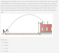 A playground is on the flat roof of a city school, 6.00m above the street below. The vertical wall
of the building is h=7.00m high, forming a l-m-high railing around the playground. A ball has
fallen to the street below, and a passerby returns it by launching it at an angle of e=53.0° above
the horizontal at a point d=24.0 m from the base of the building wall. The ball takes 2.20s to
reach a point vertically above the wall. Find the vertical distance by which the ball clears the
wall.
Select one:
O a. 1.36 m
O b. 1.24 m
O c. 1.13 m
O d. 1.44 m
