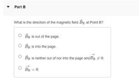 Part B
What is the direction of the magnetic field BB at Point B?
O BB is out of the page.
O BR is into the page.
O BB is neither out of nor into the page and BB + 0.
BB = 0.
