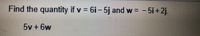 **Problem:**

Find the quantity if \( v = 6i - 5j \) and \( w = -5i + 2j \).

\[ 5v + 6w \]

**Solution:**

To solve this problem, follow these steps:

1. **Substitute the given vectors** into the expression \( 5v + 6w \).

2. **Calculate \( 5v \):**

   \[
   v = 6i - 5j \quad \Rightarrow \quad 5v = 5(6i - 5j) = 30i - 25j
   \]

3. **Calculate \( 6w \):**

   \[
   w = -5i + 2j \quad \Rightarrow \quad 6w = 6(-5i + 2j) = -30i + 12j
   \]

4. **Add \( 5v \) and \( 6w \):**

   \[
   5v + 6w = (30i - 25j) + (-30i + 12j)
   \]

5. **Combine like terms:**

   \[
   = (30i - 30i) + (-25j + 12j)
   \]
   \[
   = 0i - 13j
   \]

Therefore, the resulting vector is \( -13j \).