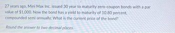 27 years ago, Mini Max Inc. issued 30 year to maturity zero-coupon bonds with a par
value of $1,000. Now the bond has a yield to maturity of 10.80 percent,
compounded semi-annually. What is the current price of the bond?
Round the answer to two decimal places.